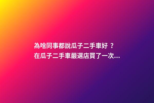 為啥同事都說瓜子二手車好？在瓜子二手車嚴選店買了一次車明白了